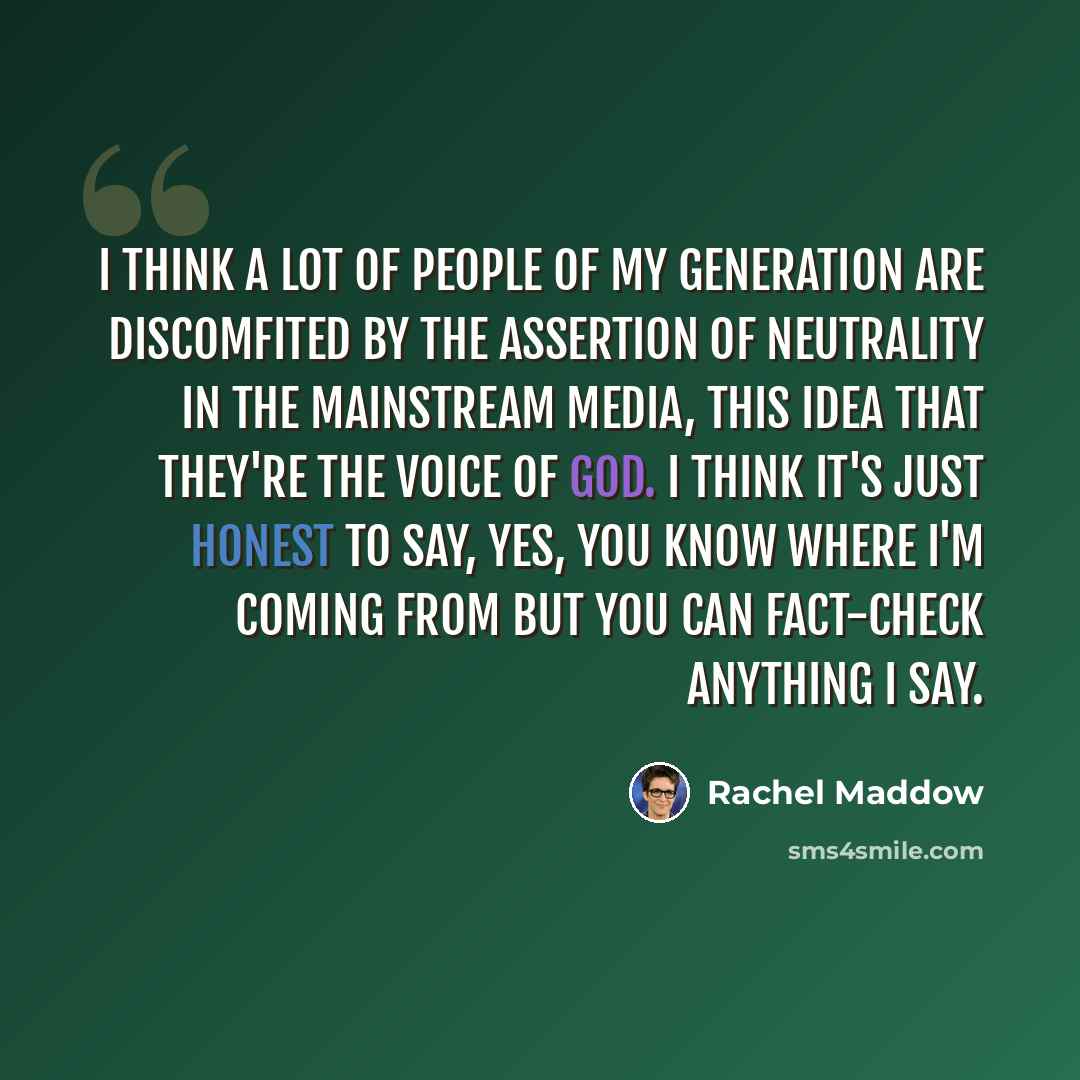 “I think a lot of people of my generation are discomfited by the assertion of neutrality in the mainstream media, this idea that they're the voice of God. I think it's just honest to say, yes, you know where I'm coming from but you can fact-check anything I say.” quote by Rachel Maddow