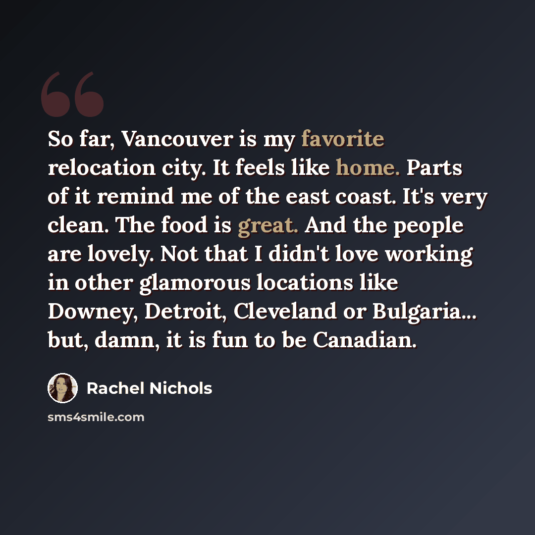 “So far, Vancouver is my favorite relocation city. It feels like home. Parts of it remind me of the east coast. It's very clean. The food is great. And the people are lovely. Not that I didn't love working in other glamorous locations like Downey, Detroit, Cleveland or Bulgaria... but, damn, it is…” quote by Rachel Nichols