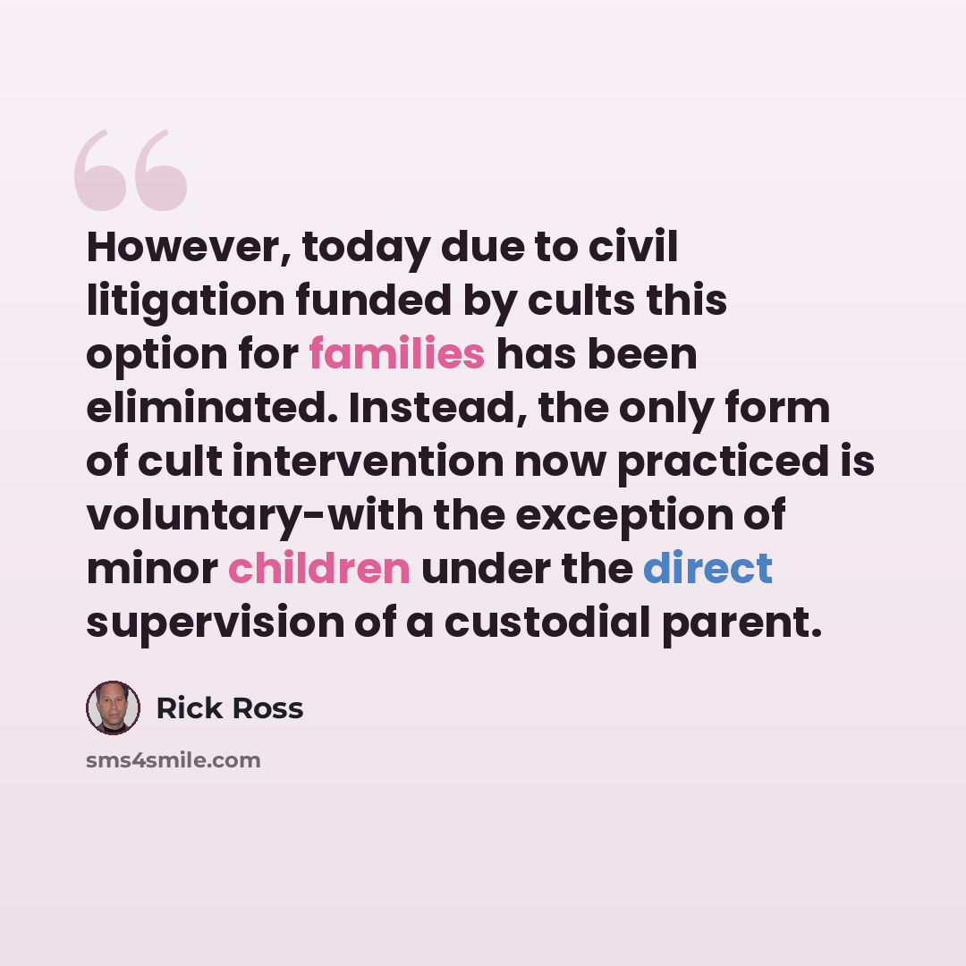 “However, today due to civil litigation funded by cults this option for families has been eliminated. Instead, the only form of cult intervention now practiced is voluntary-with the exception of minor children under the direct supervision of a custodial parent.” quote by Rick Ross