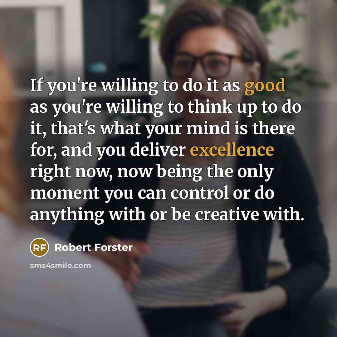 “If you're willing to do it as good as you're willing to think up to do it, that's what your mind is there for, and you deliver excellence right now, now being the only moment you can control or do anything with or be creative with.” quote by Robert Forster