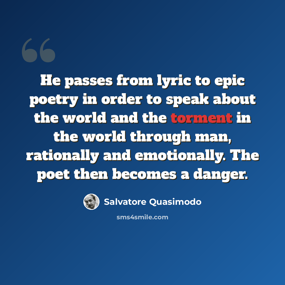 “He passes from lyric to epic poetry in order to speak about the world and the torment in the world through man, rationally and emotionally. The poet then becomes a danger.” quote by Salvatore Quasimodo