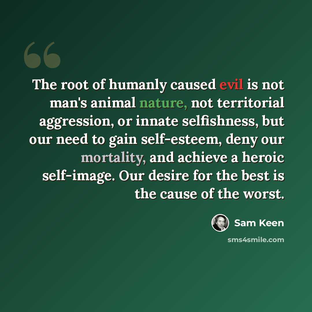 “The root of humanly caused evil is not man's animal nature, not territorial aggression, or innate selfishness, but our need to gain self-esteem, deny our mortality, and achieve a heroic self-image. Our desire for the best is the cause of the worst.” quote by Sam Keen