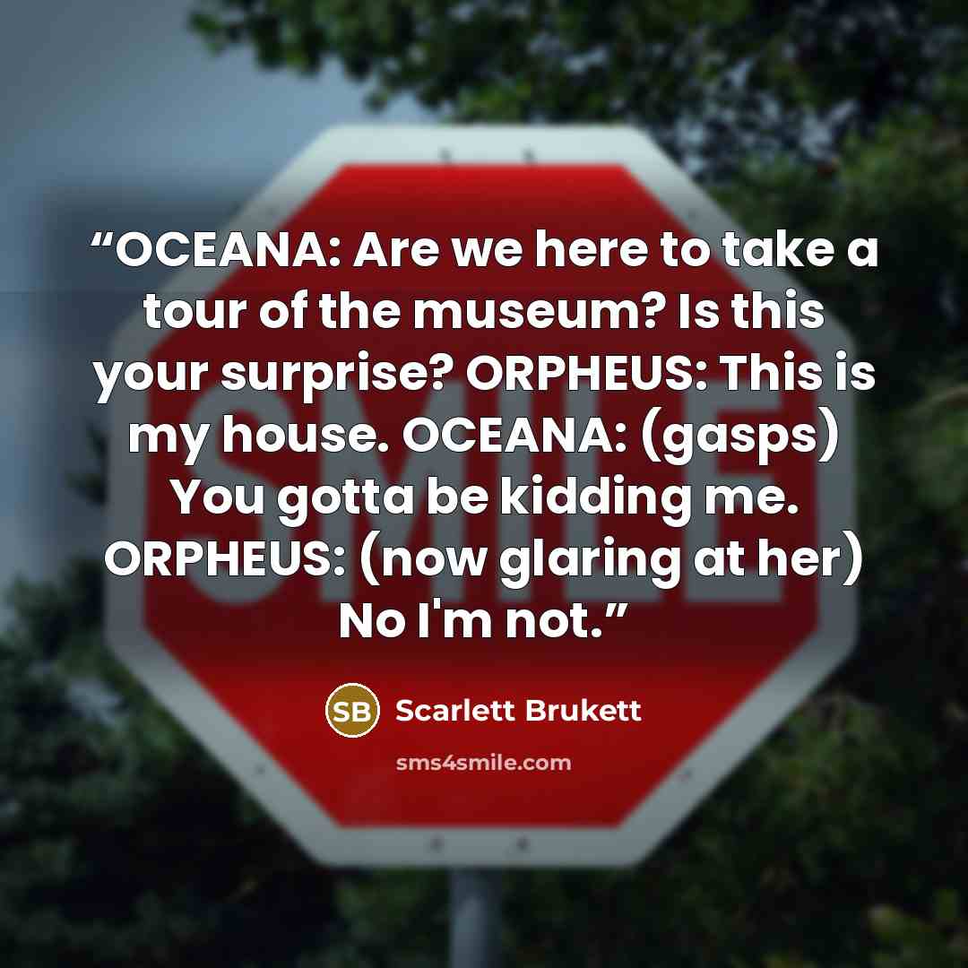 “OCEANA: Are we here to take a tour of the museum? Is this your surprise? ORPHEUS: This is my house. OCEANA: (gasps) You gotta be kidding me. ORPHEUS: (now glaring at her) No I'm not.” quote by Scarlett Brukett