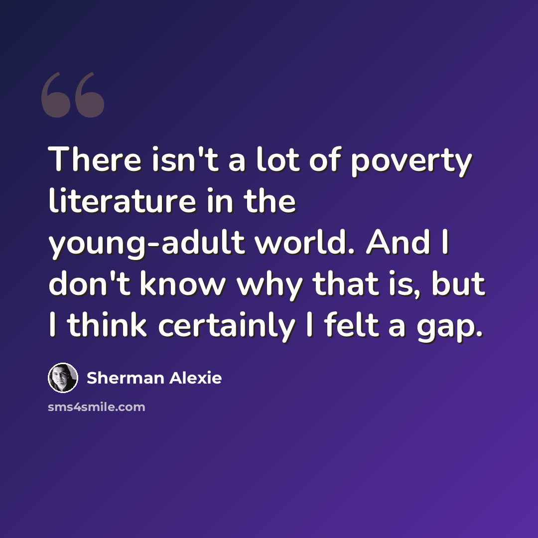“There isn't a lot of poverty literature in the young-adult world. And I don't know why that is, but I think certainly I felt a gap.” quote by Sherman Alexie