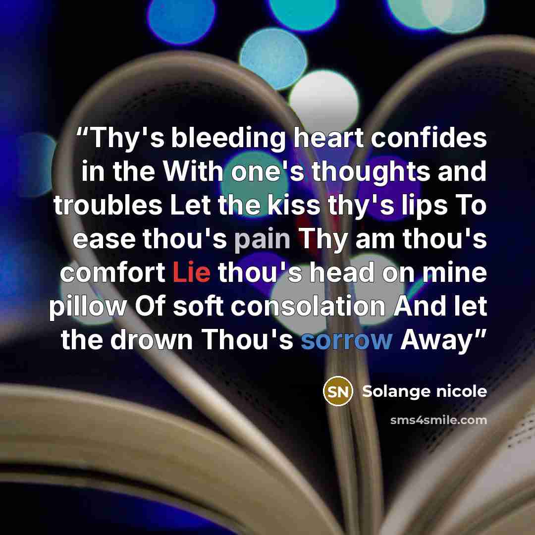 “Thy's bleeding heart confides in the With one's thoughts and troubles Let the kiss thy's lips To ease thou's pain Thy am thou's comfort Lie thou's head on mine pillow Of soft consolation And let the drown Thou's sorrow Away” quote by Solange nicole