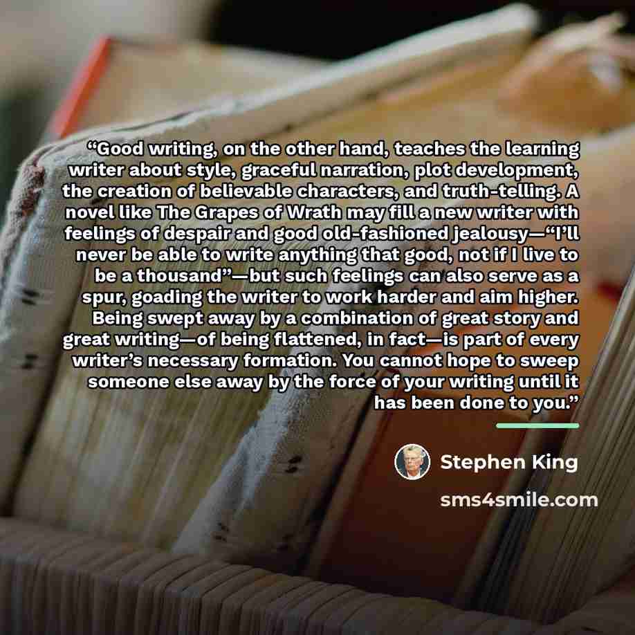 “Good writing, on the other hand, teaches the learning writer about style, graceful narration, plot development, the creation of believable characters, and truth-telling. A novel like The Grapes of Wrath may fill a new writer with feelings of despair and good old-fashioned jealousy—“I’ll never be…” quote by Stephen King
