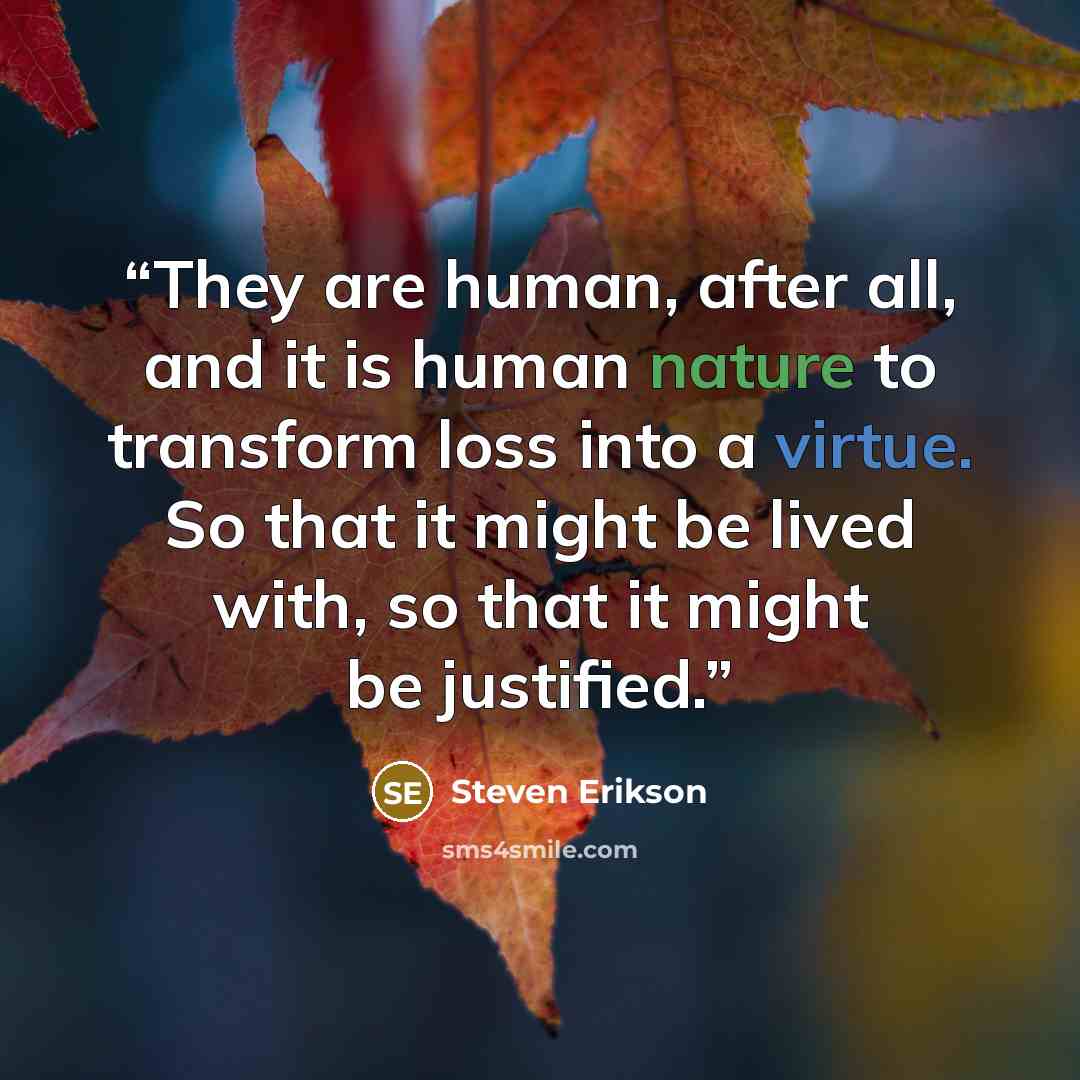 “They are human, after all, and it is human nature to transform loss into a virtue. So that it might be lived with, so that it might be justified.” quote by Steven Erikson