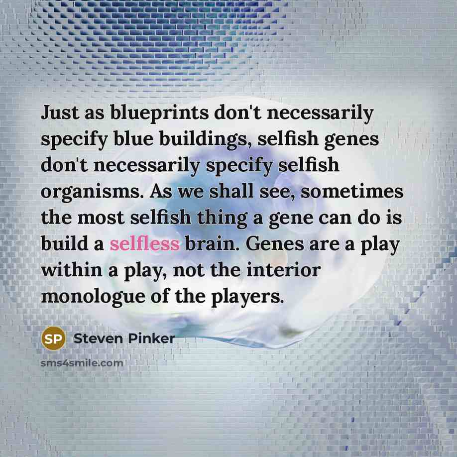“Just as blueprints don't necessarily specify blue buildings, selfish genes don't necessarily specify selfish organisms. As we shall see, sometimes the most selfish thing a gene can do is build a selfless brain. Genes are a play within a play, not the interior monologue of the players.” quote by Steven Pinker