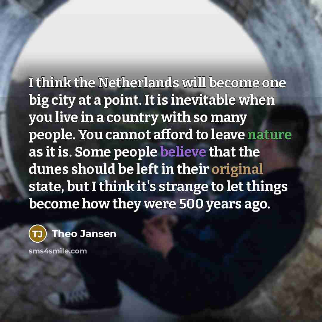 “I think the Netherlands will become one big city at a point. It is inevitable when you live in a country with so many people. You cannot afford to leave nature as it is. Some people believe that the dunes should be left in their original state, but I think it's strange to let things become how…” quote by Theo Jansen