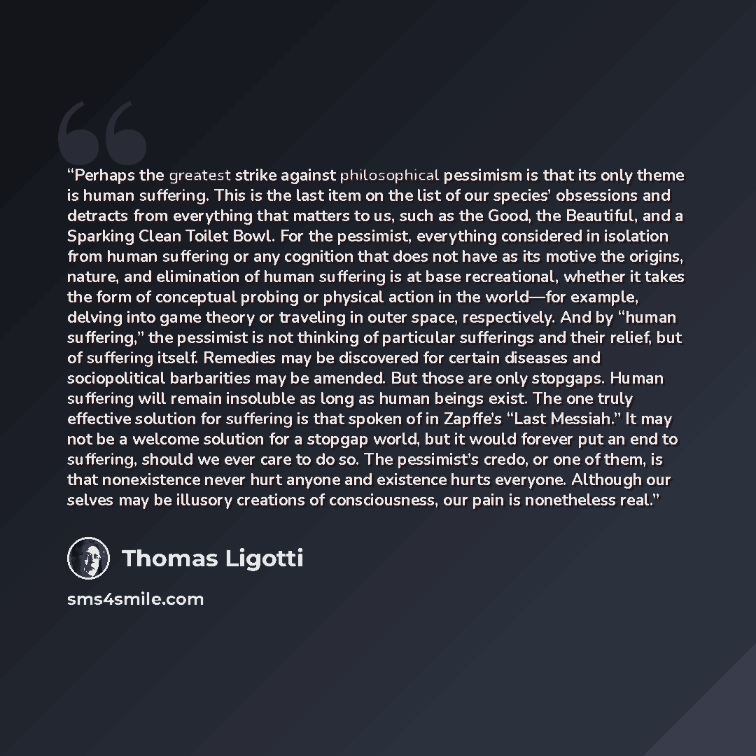 “Perhaps the greatest strike against philosophical pessimism is that its only theme is human suffering. This is the last item on the list of our species’ obsessions and detracts from everything that matters to us, such as the Good, the Beautiful, and a Sparking Clean Toilet Bowl. For the pessimist…” quote by Thomas Ligotti