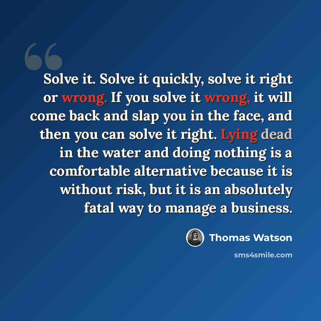 “Solve it. Solve it quickly, solve it right or wrong. If you solve it wrong, it will come back and slap you in the face, and then you can solve it right. Lying dead in the water and doing nothing is a comfortable alternative because it is without risk, but it is an absolutely fatal way to manage a…” quote by Thomas Watson