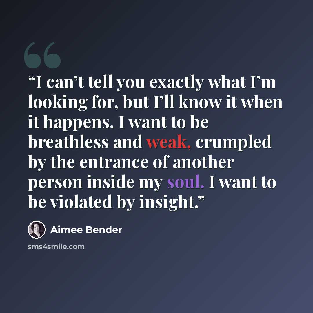 “I can’t tell you exactly what I’m looking for, but I’ll know it when it happens. I want to be breathless and weak, crumpled by the entrance of another person inside my soul. I want to be violated by insight.” quote by Aimee Bender