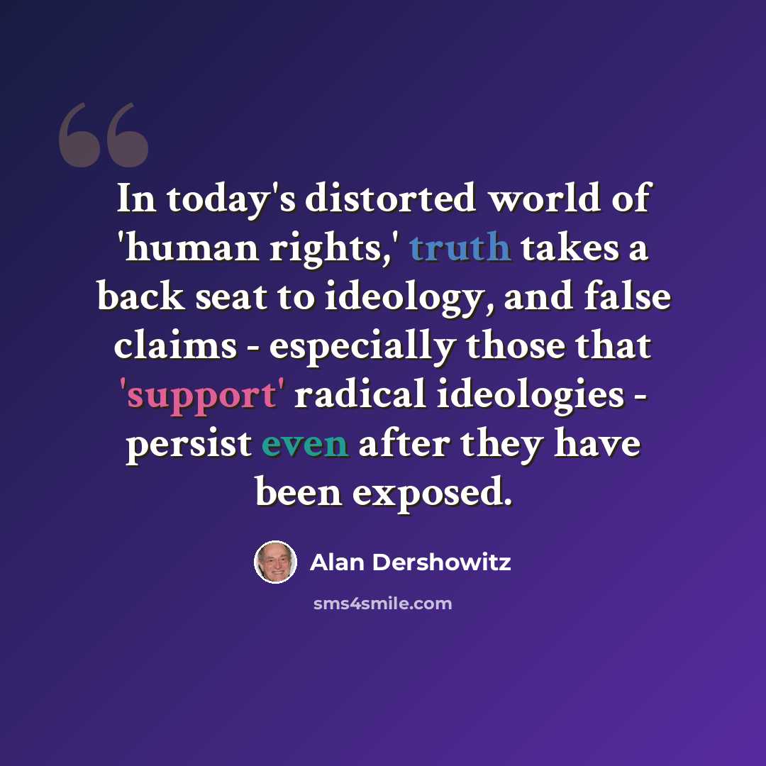 “In today's distorted world of 'human rights,' truth takes a back seat to ideology, and false claims - especially those that 'support' radical ideologies - persist even after they have been exposed.” quote by Alan Dershowitz