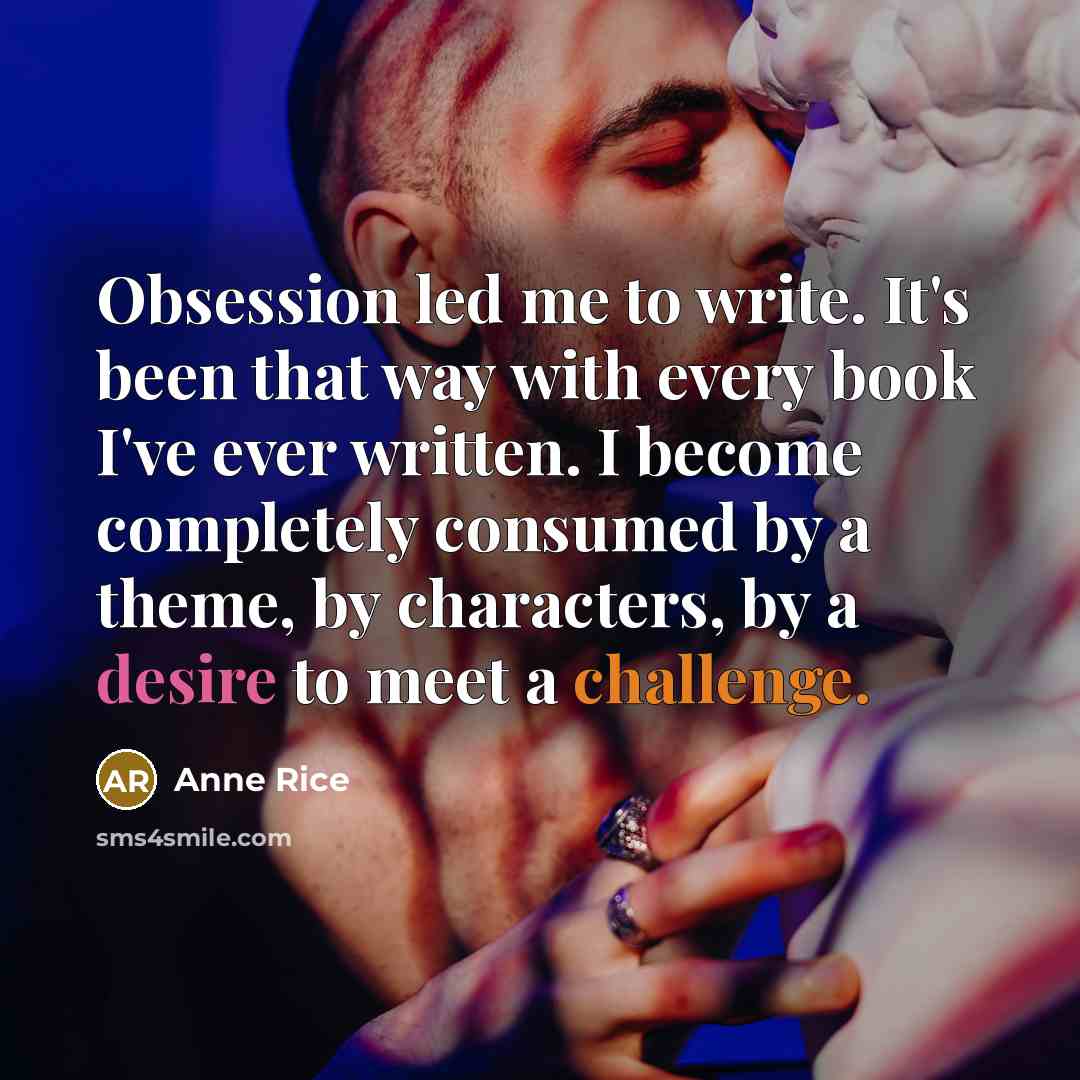 “Obsession led me to write. It's been that way with every book I've ever written. I become completely consumed by a theme, by characters, by a desire to meet a challenge.” quote by Anne Rice