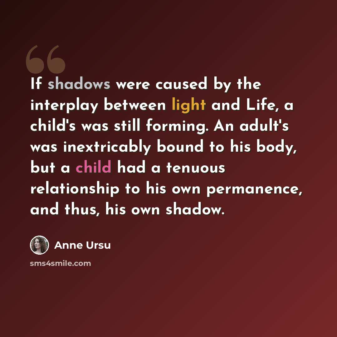 “If shadows were caused by the interplay between light and Life, a child's was still forming. An adult's was inextricably bound to his body, but a child had a tenuous relationship to his own permanence, and thus, his own shadow.” quote by Anne Ursu