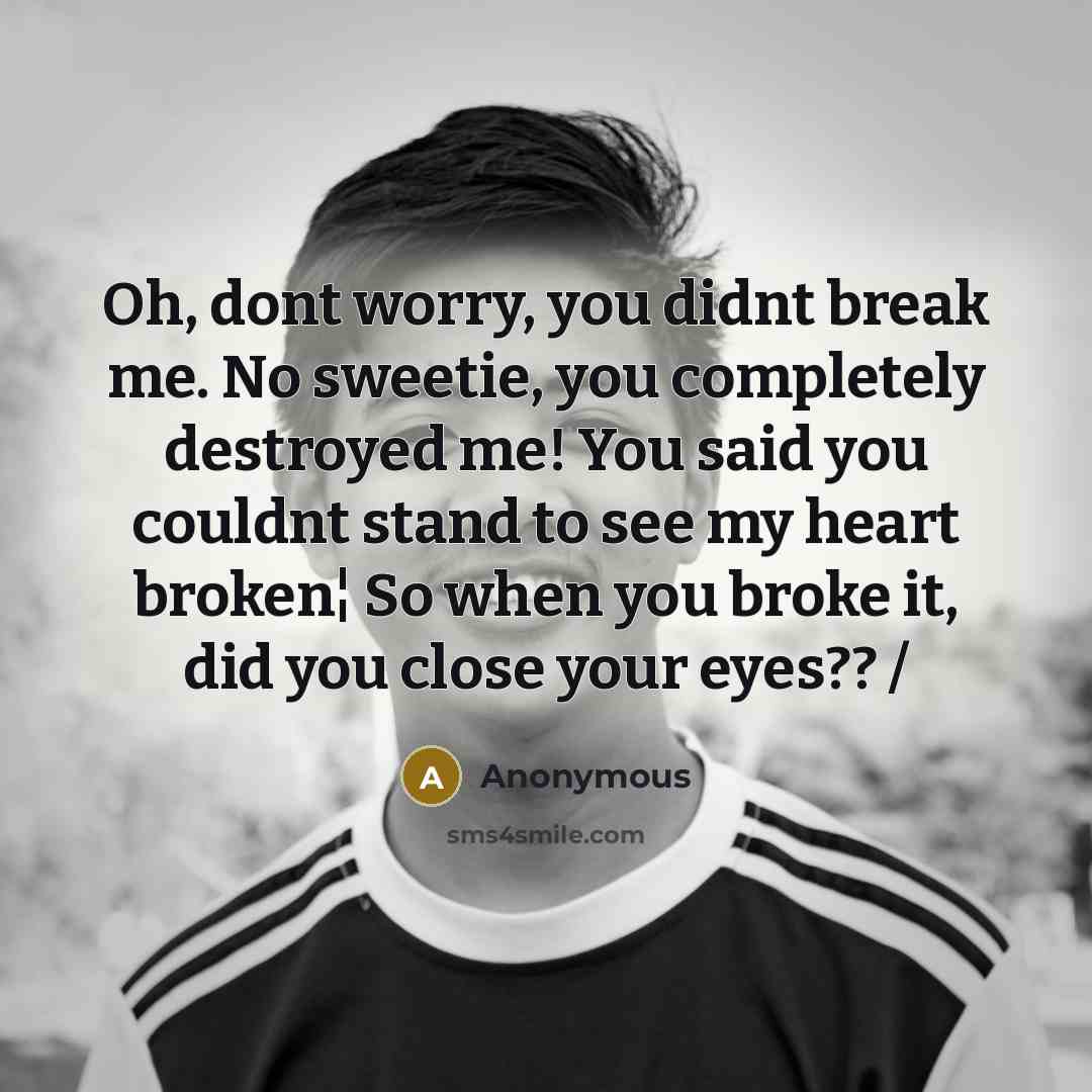 “Oh, dont worry, you didnt break me. No sweetie, you completely destroyed me! You said you couldnt stand to see my heart broken¦ So when you broke it, did you close your eyes?? /” quote by Anonymous
