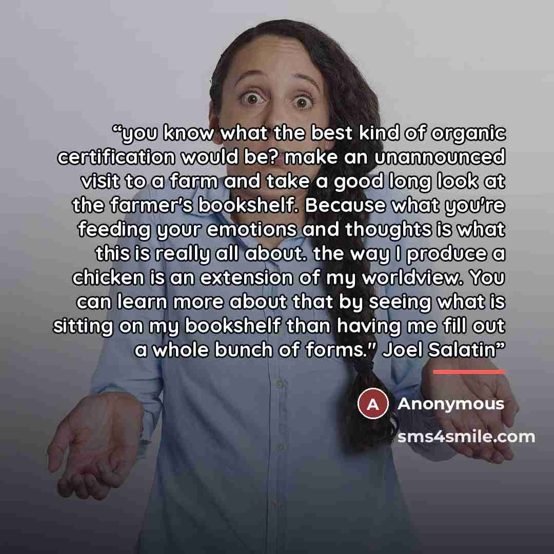 “you know what the best kind of organic certification would be? make an unannounced visit to a farm and take a good long look at the farmer's bookshelf. Because what you're feeding your emotions and thoughts is what this is really all about. the way I produce a chicken is an extension of my…” quote by Anonymous