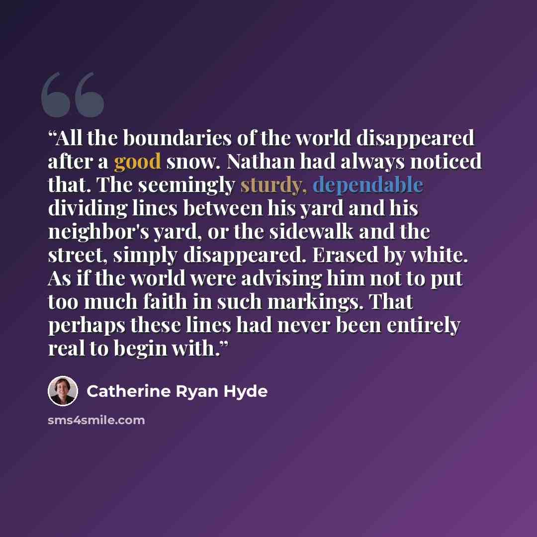 “All the boundaries of the world disappeared after a good snow. Nathan had always noticed that. The seemingly sturdy, dependable dividing lines between his yard and his neighbor's yard, or the sidewalk and the street, simply disappeared. Erased by white. As if the world were advising him not to put…” quote by Catherine Ryan Hyde