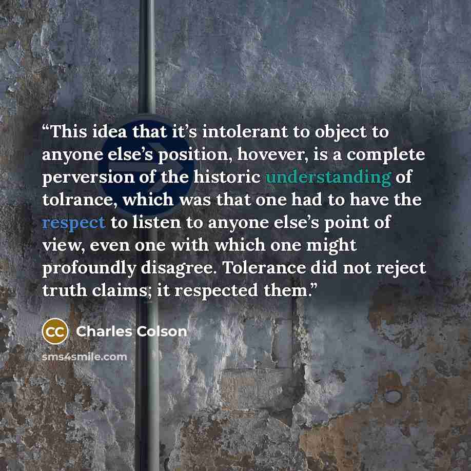 “This idea that it’s intolerant to object to anyone else’s position, hovever, is a complete perversion of the historic understanding of tolrance, which was that one had to have the respect to listen to anyone else’s point of view, even one with which one might profoundly disagree. Tolerance did not…” quote by Charles Colson