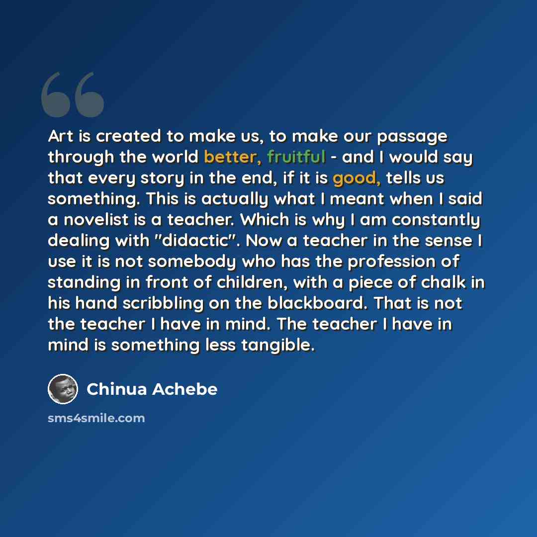 “Art is created to make us, to make our passage through the world better, fruitful - and I would say that every story in the end, if it is good, tells us something. This is actually what I meant when I said a novelist is a teacher. Which is why I am constantly dealing with "didactic". Now a teacher…” quote by Chinua Achebe