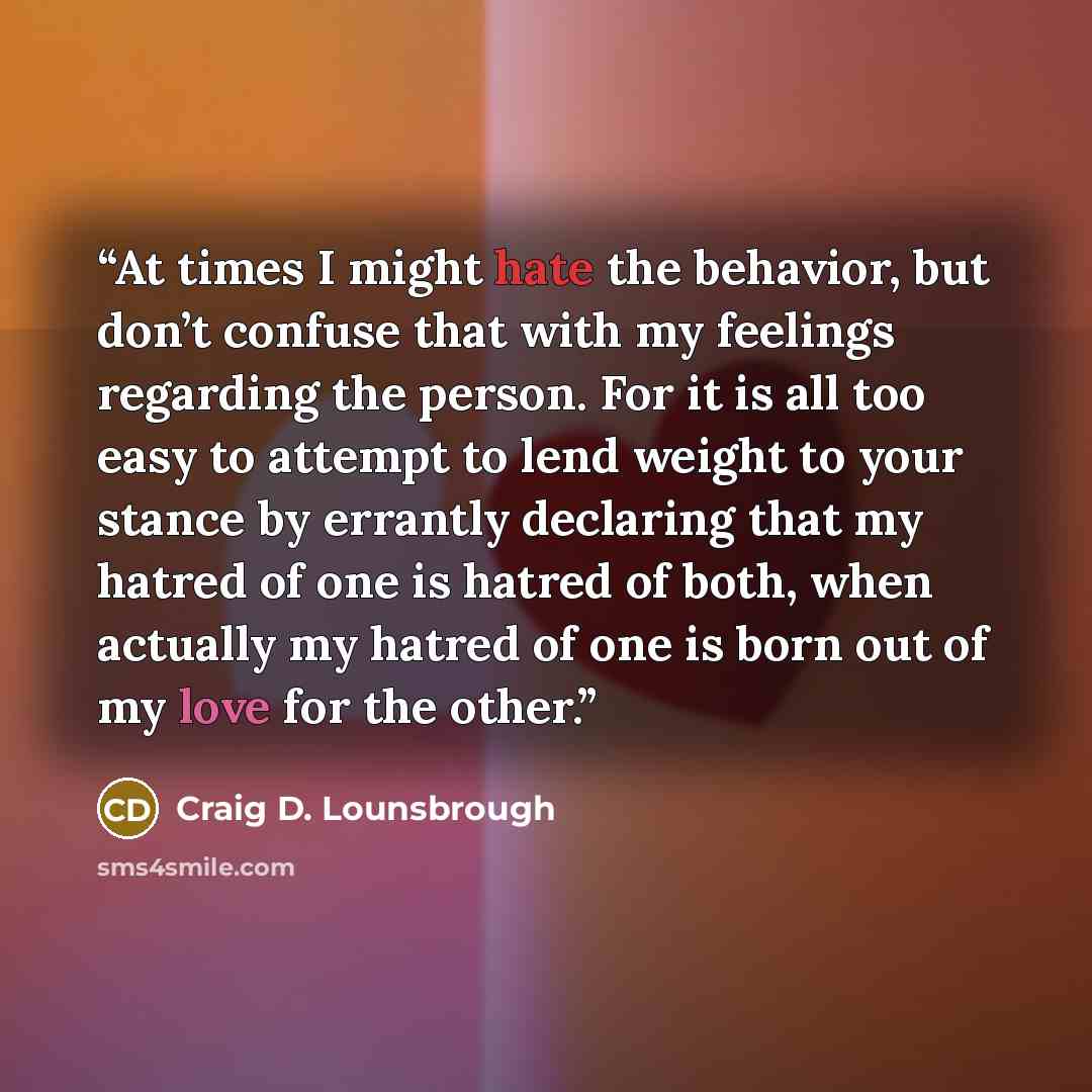 “At times I might hate the behavior, but don’t confuse that with my feelings regarding the person. For it is all too easy to attempt to lend weight to your stance by errantly declaring that my hatred of one is hatred of both, when actually my hatred of one is born out of my love for the other.” quote by Craig D. Lounsbrough