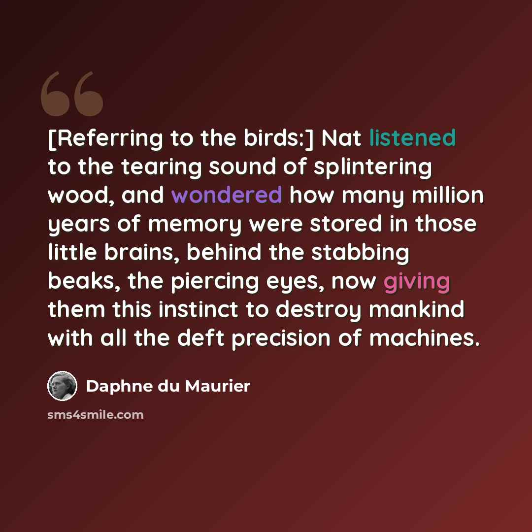“[Referring to the birds:] Nat listened to the tearing sound of splintering wood, and wondered how many million years of memory were stored in those little brains, behind the stabbing beaks, the piercing eyes, now giving them this instinct to destroy mankind with all the deft precision of machines.” quote by Daphne du Maurier