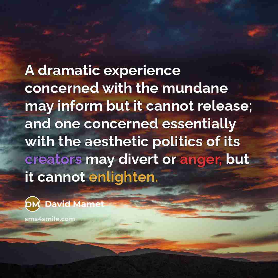 “A dramatic experience concerned with the mundane may inform but it cannot release; and one concerned essentially with the aesthetic politics of its creators may divert or anger, but it cannot enlighten.” quote by David Mamet