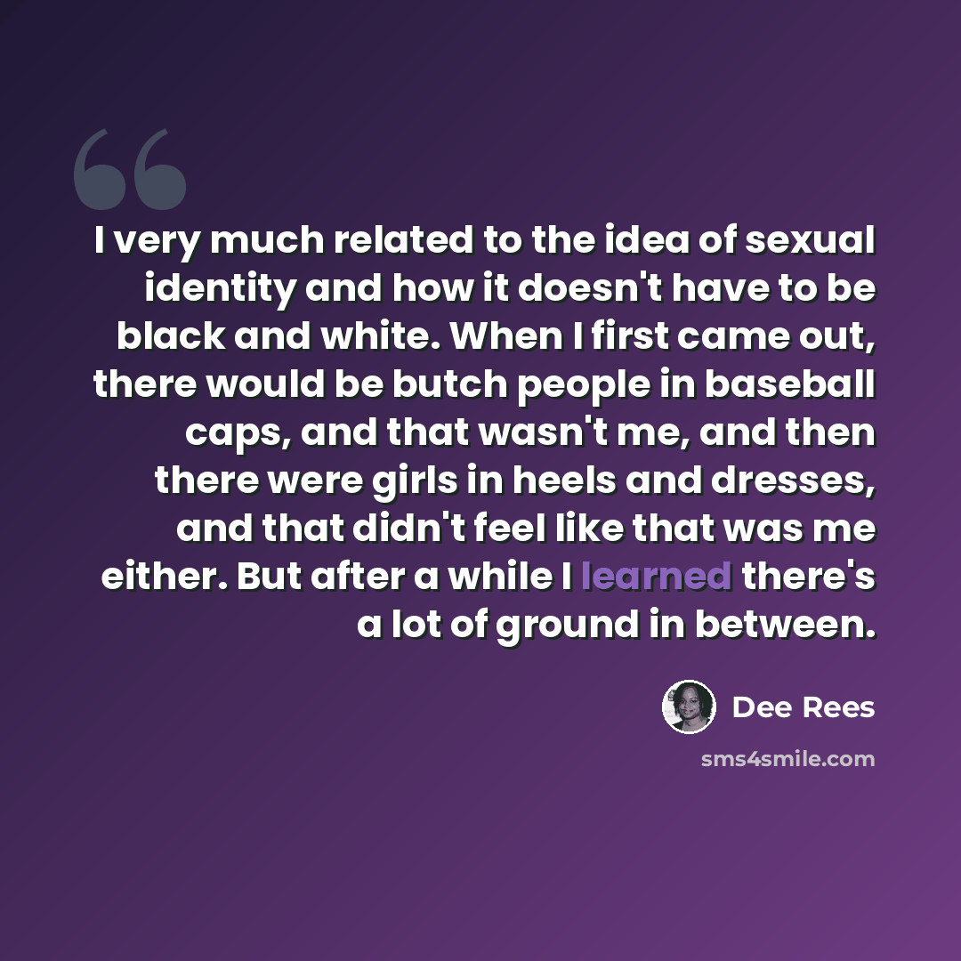 “I very much related to the idea of sexual identity and how it doesn't have to be black and white. When I first came out, there would be butch people in baseball caps, and that wasn't me, and then there were girls in heels and dresses, and that didn't feel like that was me either. But after a while…” quote by Dee Rees