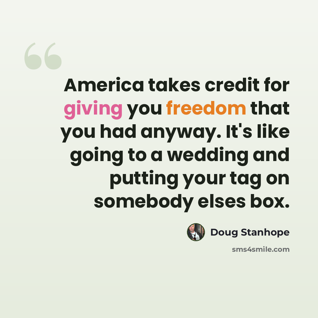 “America takes credit for giving you freedom that you had anyway. It's like going to a wedding and putting your tag on somebody elses box.” quote by Doug Stanhope