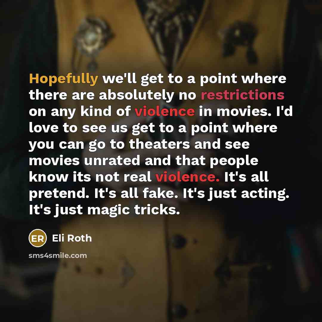 “Hopefully we'll get to a point where there are absolutely no restrictions on any kind of violence in movies. I'd love to see us get to a point where you can go to theaters and see movies unrated and that people know its not real violence. It's all pretend. It's all fake. It's just acting. It's…” quote by Eli Roth