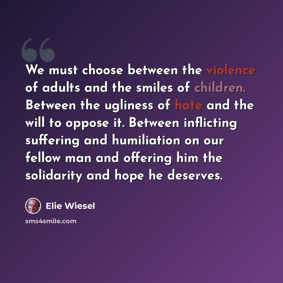 “We must choose between the violence of adults and the smiles of children. Between the ugliness of hate and the will to oppose it. Between inflicting suffering and humiliation on our fellow man and offering him the solidarity and hope he deserves.” quote by Elie Wiesel