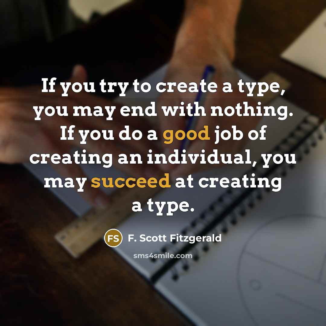 “If you try to create a type, you may end with nothing. If you do a good job of creating an individual, you may succeed at creating a type.” quote by F. Scott Fitzgerald