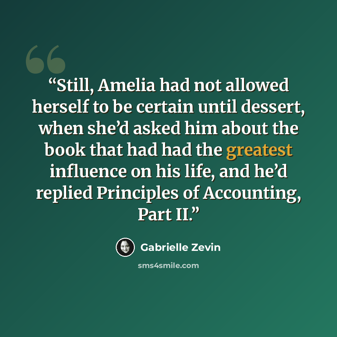 “Still, Amelia had not allowed herself to be certain until dessert, when she’d asked him about the book that had had the greatest influence on his life, and he’d replied Principles of Accounting, Part II.” quote by Gabrielle Zevin