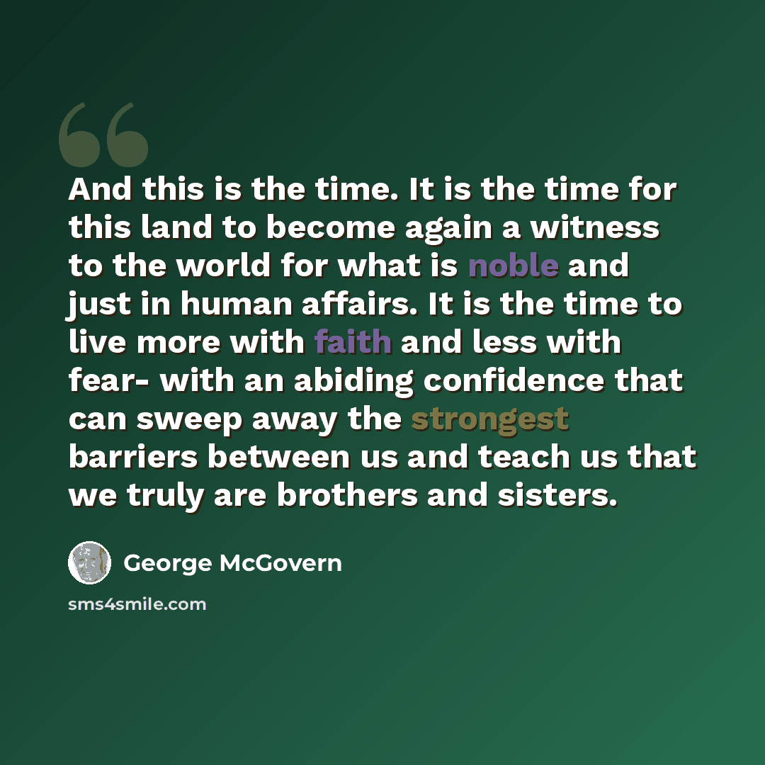 “And this is the time. It is the time for this land to become again a witness to the world for what is noble and just in human affairs. It is the time to live more with faith and less with fear- with an abiding confidence that can sweep away the strongest barriers between us and teach us that we…” quote by George McGovern