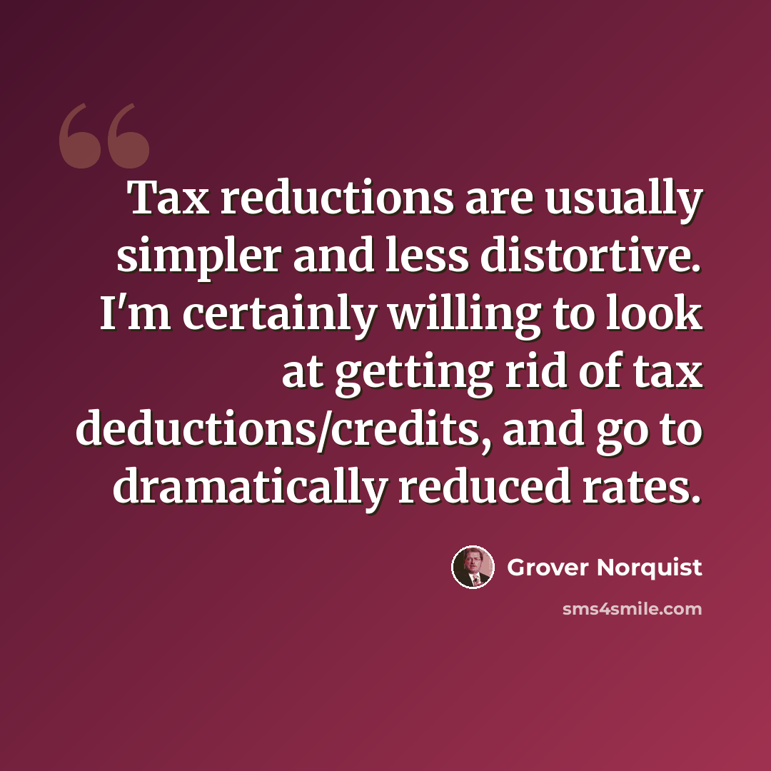 “Tax reductions are usually simpler and less distortive. I'm certainly willing to look at getting rid of tax deductions/credits, and go to dramatically reduced rates.” quote by Grover Norquist