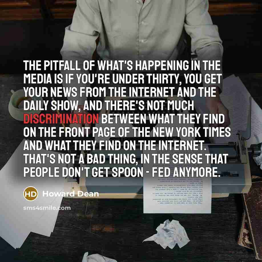 “The pitfall of what's happening in the media is if you're under thirty, you get your news from the Internet and The Daily Show, and there's not much discrimination between what they find on the front page of The New York Times and what they find on the Internet. That's not a bad thing, in the…” quote by Howard Dean