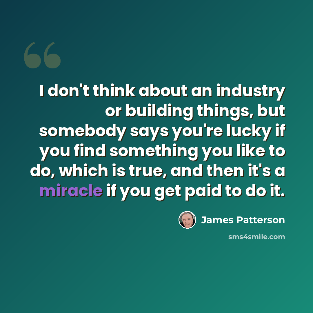 “I don't think about an industry or building things, but somebody says you're lucky if you find something you like to do, which is true, and then it's a miracle if you get paid to do it.” quote by James Patterson