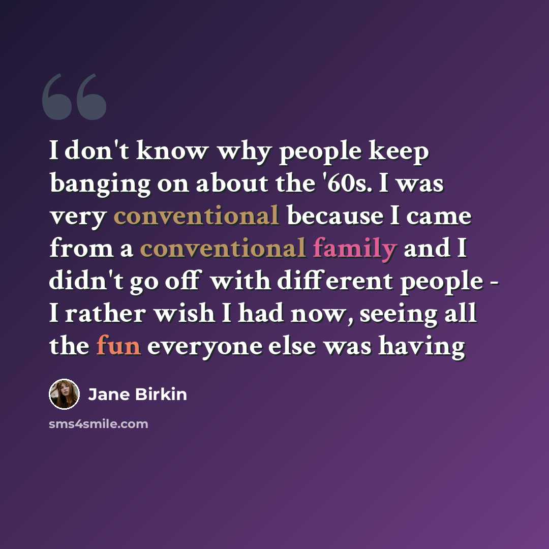 “I don't know why people keep banging on about the '60s. I was very conventional because I came from a conventional family and I didn't go off with different people - I rather wish I had now, seeing all the fun everyone else was having” quote by Jane Birkin
