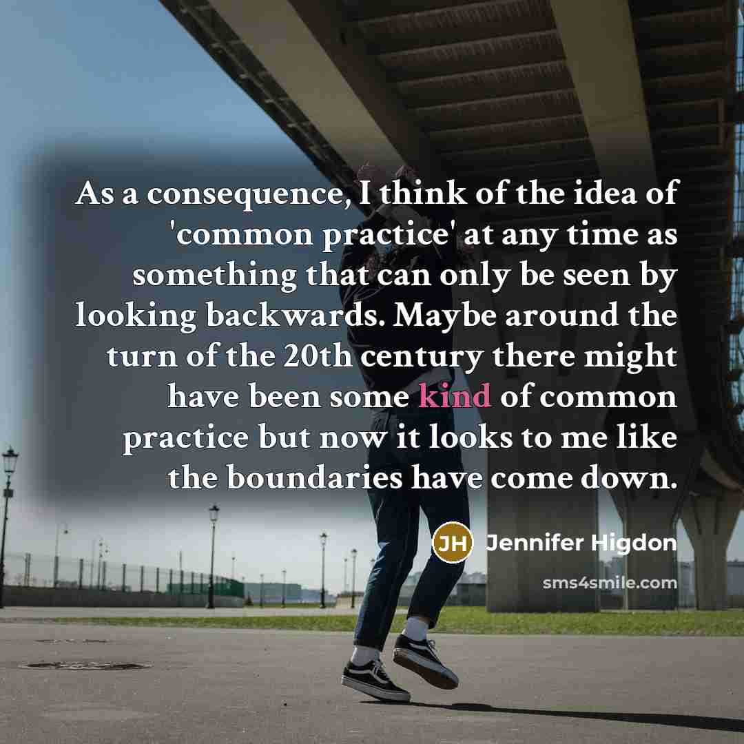“As a consequence, I think of the idea of 'common practice' at any time as something that can only be seen by looking backwards. Maybe around the turn of the 20th century there might have been some kind of common practice but now it looks to me like the boundaries have come down.” quote by Jennifer Higdon