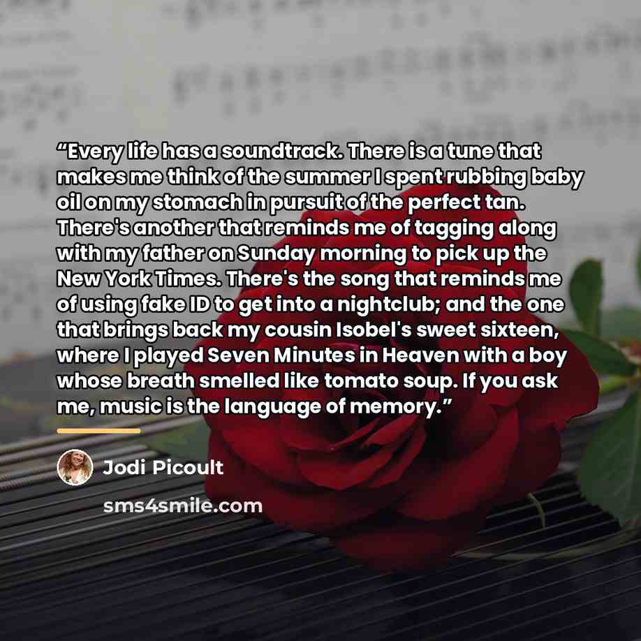 “Every life has a soundtrack. There is a tune that makes me think of the summer I spent rubbing baby oil on my stomach in pursuit of the perfect tan. There's another that reminds me of tagging along with my father on Sunday morning to pick up the New York Times. There's the song that reminds me of…” quote by Jodi Picoult