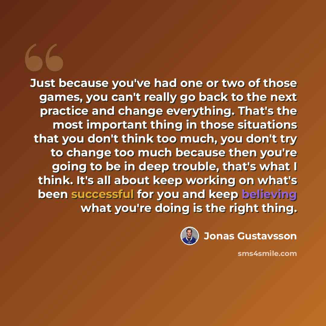 “Just because you've had one or two of those games, you can't really go back to the next practice and change everything. That's the most important thing in those situations that you don't think too much, you don't try to change too much because then you're going to be in deep trouble, that's what I…” quote by Jonas Gustavsson