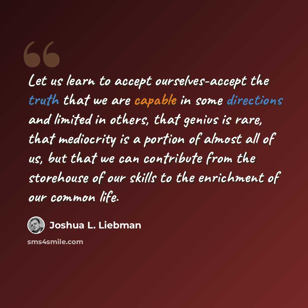 “Let us learn to accept ourselves-accept the truth that we are capable in some directions and limited in others, that genius is rare, that mediocrity is a portion of almost all of us, but that we can contribute from the storehouse of our skills to the enrichment of our common life.” quote by Joshua L. Liebman