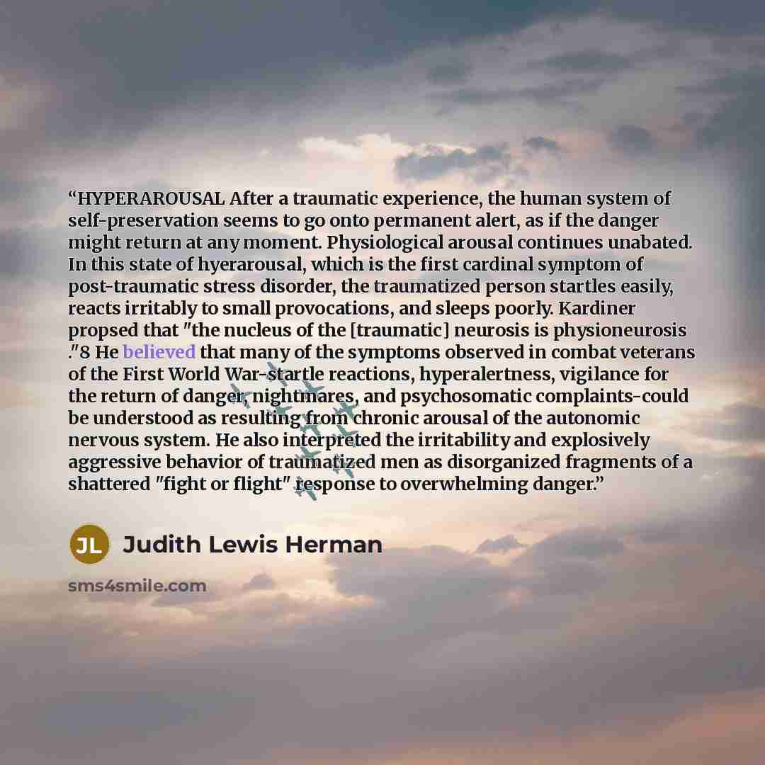 “HYPERAROUSAL After a traumatic experience, the human system of self-preservation seems to go onto permanent alert, as if the danger might return at any moment. Physiological arousal continues unabated. In this state of hyerarousal, which is the first cardinal symptom of post-traumatic stress…” quote by Judith Lewis Herman