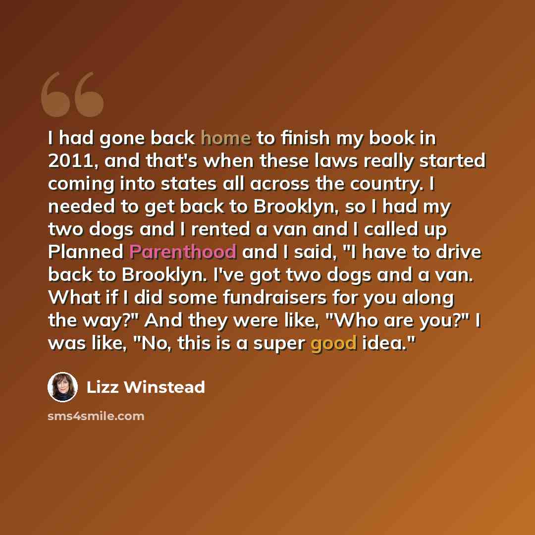 “I had gone back home to finish my book in 2011, and that's when these laws really started coming into states all across the country. I needed to get back to Brooklyn, so I had my two dogs and I rented a van and I called up Planned Parenthood and I said, "I have to drive back to Brooklyn. I've got…” quote by Lizz Winstead