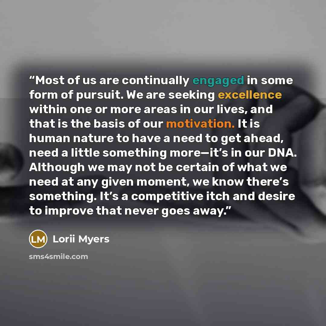 “Most of us are continually engaged in some form of pursuit. We are seeking excellence within one or more areas in our lives, and that is the basis of our motivation. It is human nature to have a need to get ahead, need a little something more—it’s in our DNA. Although we may not be certain of what…” quote by Lorii Myers