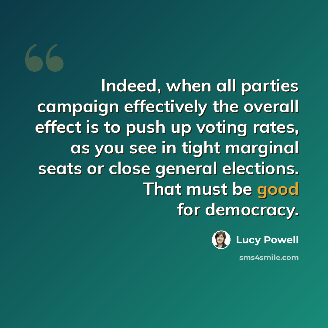 “Indeed, when all parties campaign effectively the overall effect is to push up voting rates, as you see in tight marginal seats or close general elections. That must be good for democracy.” quote by Lucy Powell