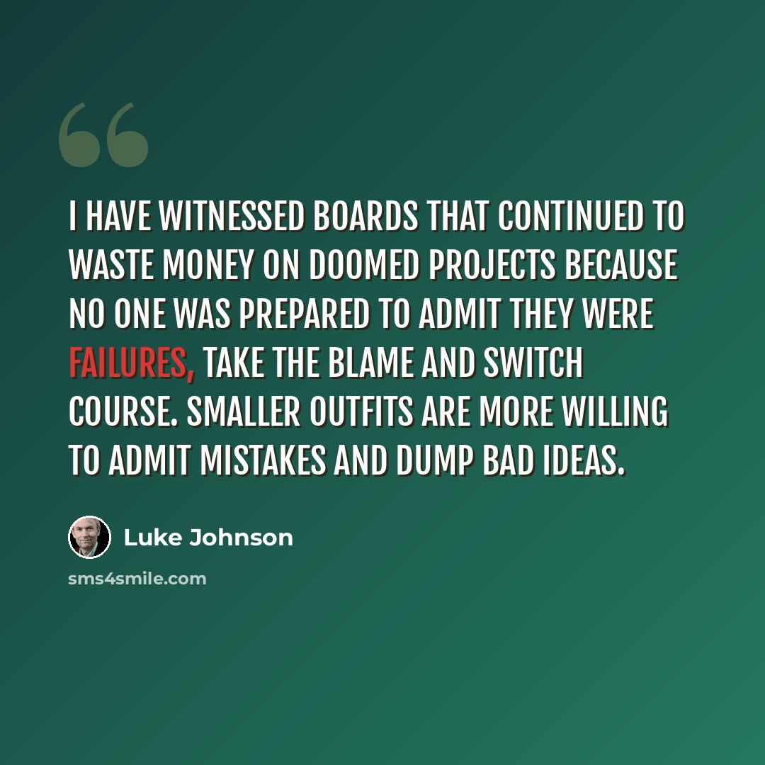 “I have witnessed boards that continued to waste money on doomed projects because no one was prepared to admit they were failures, take the blame and switch course. Smaller outfits are more willing to admit mistakes and dump bad ideas.” quote by Luke Johnson