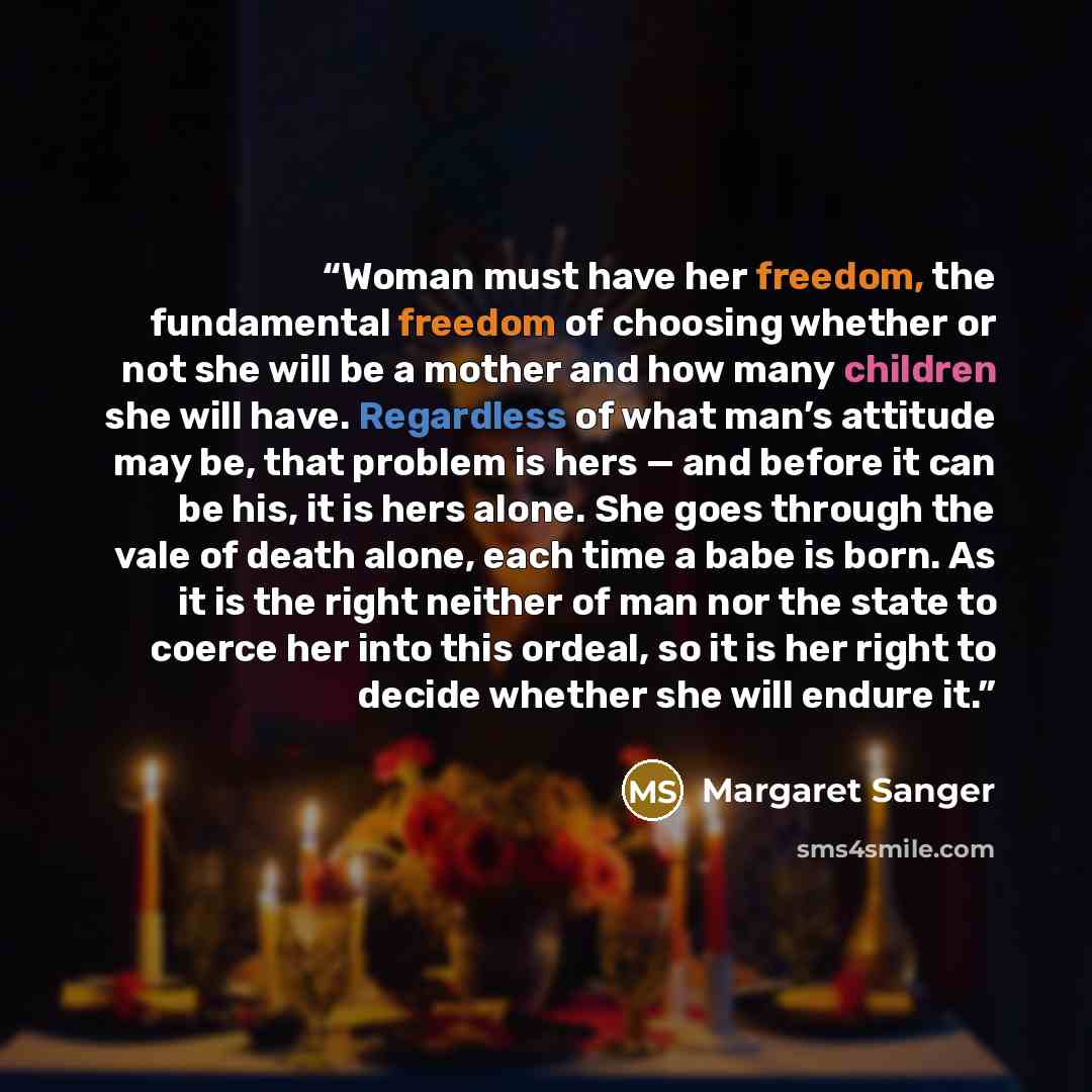 “Woman must have her freedom, the fundamental freedom of choosing whether or not she will be a mother and how many children she will have. Regardless of what man’s attitude may be, that problem is hers — and before it can be his, it is hers alone. She goes through the vale of death alone, each time…” quote by Margaret Sanger