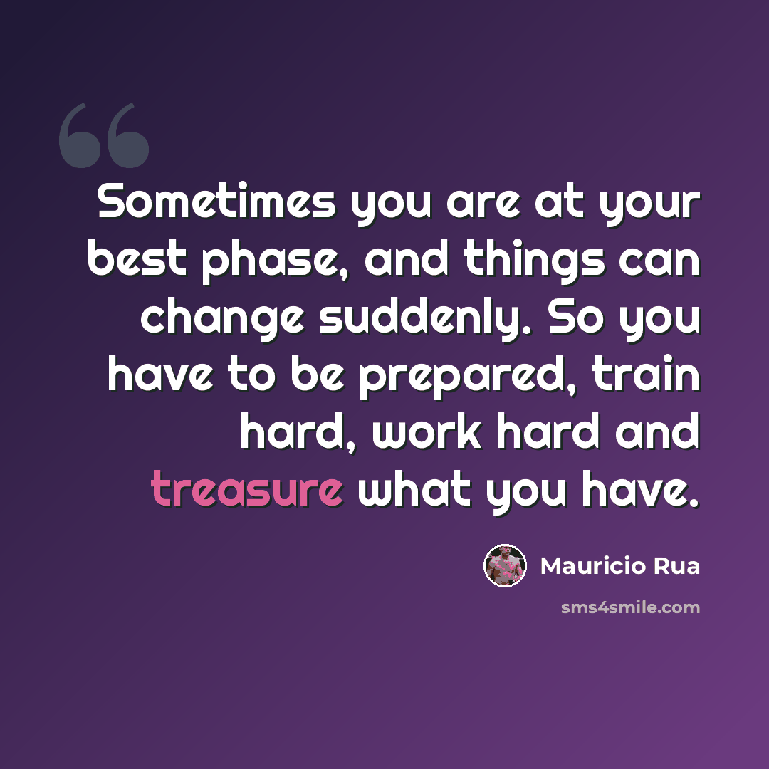 “Sometimes you are at your best phase, and things can change suddenly. So you have to be prepared, train hard, work hard and treasure what you have.” quote by Mauricio Rua