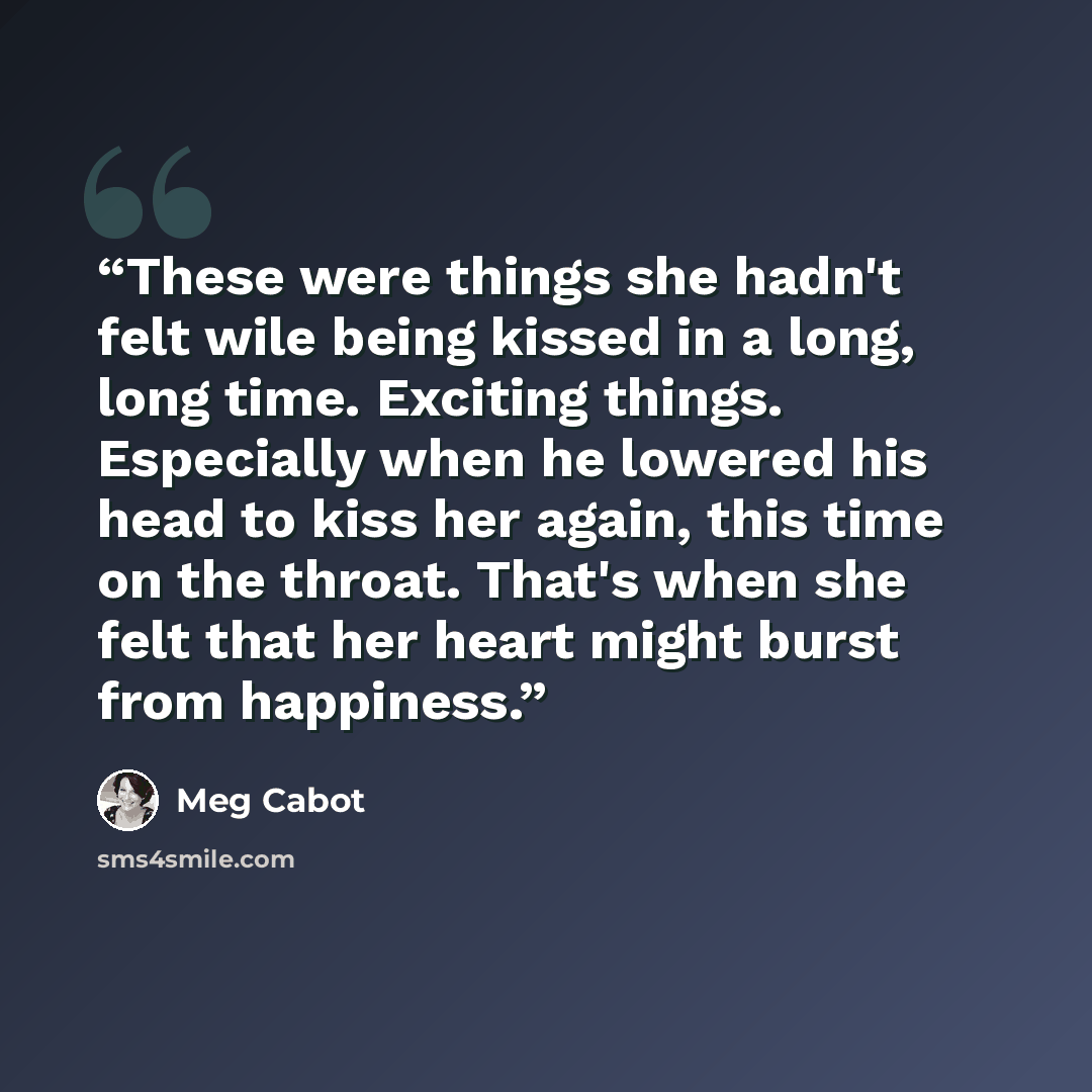 “These were things she hadn't felt wile being kissed in a long, long time. Exciting things. Especially when he lowered his head to kiss her again, this time on the throat. That's when she felt that her heart might burst from happiness.” quote by Meg Cabot